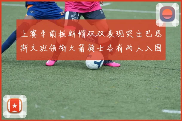 上赛季前板断帽双双表现突出巴恩斯文班领衔火箭骑士各有两人入围前十