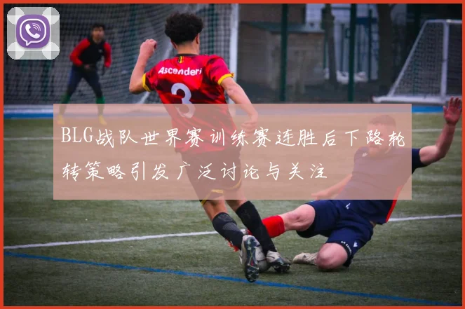BLG战队世界赛训练赛连胜后下路轮转策略引发广泛讨论与关注