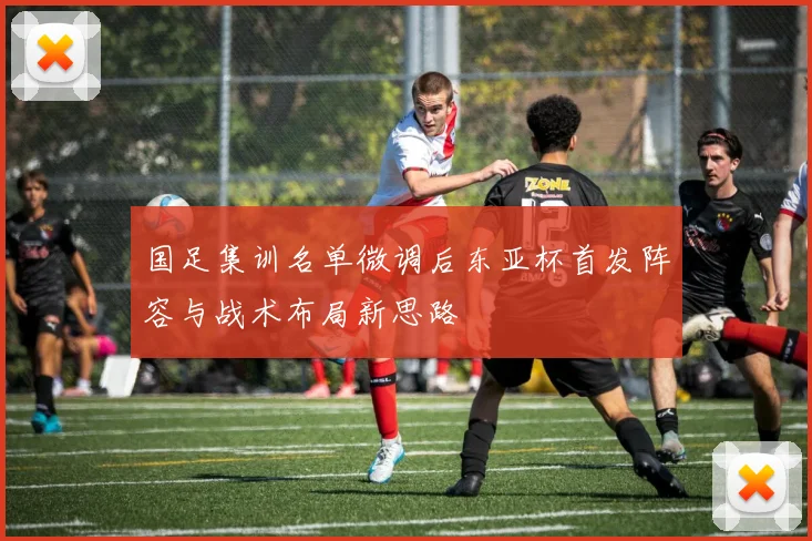 国足集训名单微调后东亚杯首发阵容与战术布局新思路