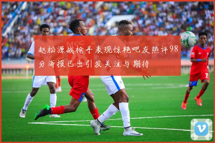 赵松源战枪手表现惊艳吧友热评98分海报已出引发关注与期待