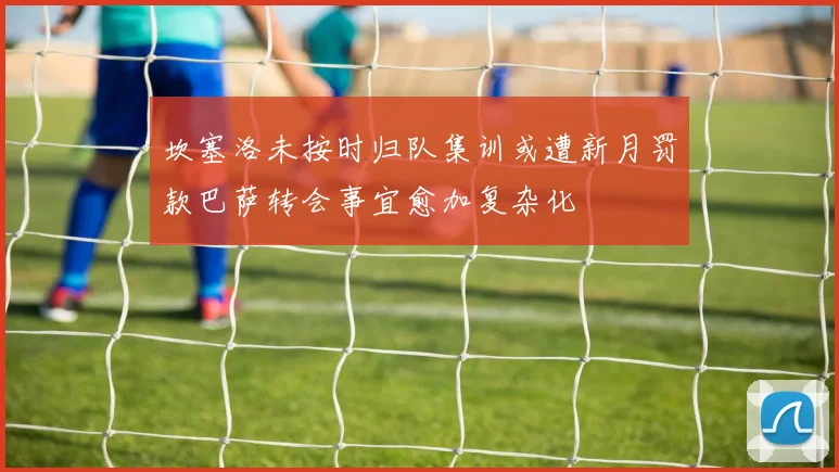 坎塞洛未按时归队集训或遭新月罚款巴萨转会事宜愈加复杂化