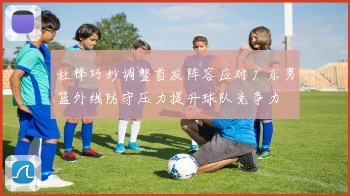 杜锋巧妙调整首发阵容应对广东男篮外线防守压力提升球队竞争力